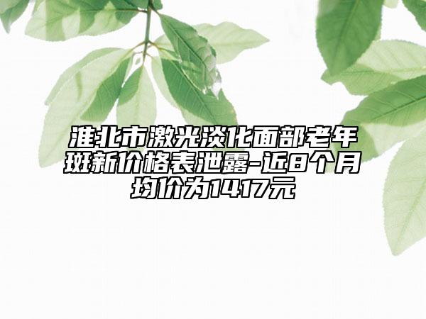 淮北市激光淡化面部老年斑新价格表泄露-近8个月均价为1417元