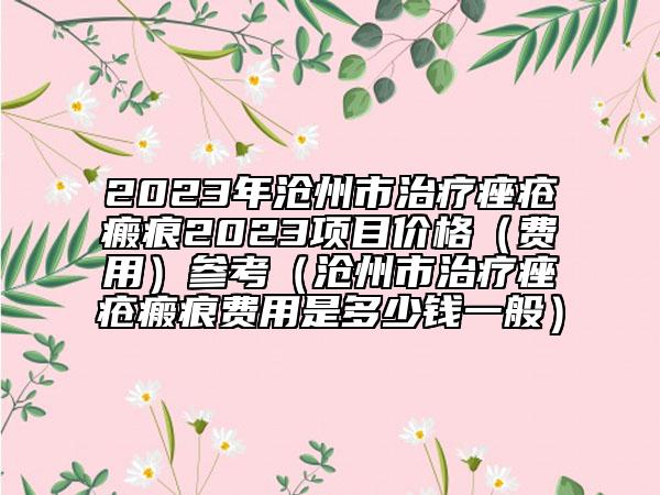 2023年沧州市治疗痤疮瘢痕2023项目价格（费用）参考（沧州市治疗痤疮瘢痕费用是多少钱一般）
