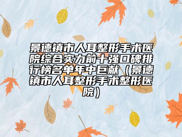 景德镇市人耳整形手术医院综合实力前十强口碑排行榜名单年中巨献（景德镇市人耳整形手术整形医院）