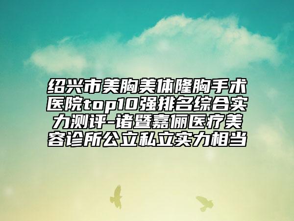 绍兴市美胸美体隆胸手术医院top10强排名综合实力测评-诸暨嘉俪医疗美容诊所公立私立实力相当
