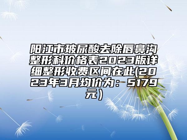 阳江市玻尿酸去除唇鼻沟整形科价格表2023版详细整形收费区间在此(2023年3月均价为：5179元）