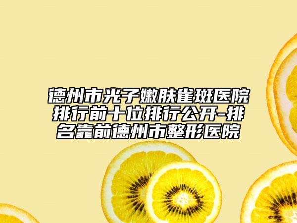 德州市光子嫩肤雀斑医院排行前十位排行公开-排名靠前德州市整形医院