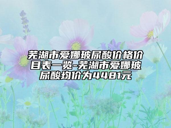 芜湖市爱娜玻尿酸价格价目表一览-芜湖市爱娜玻尿酸均价为4481元