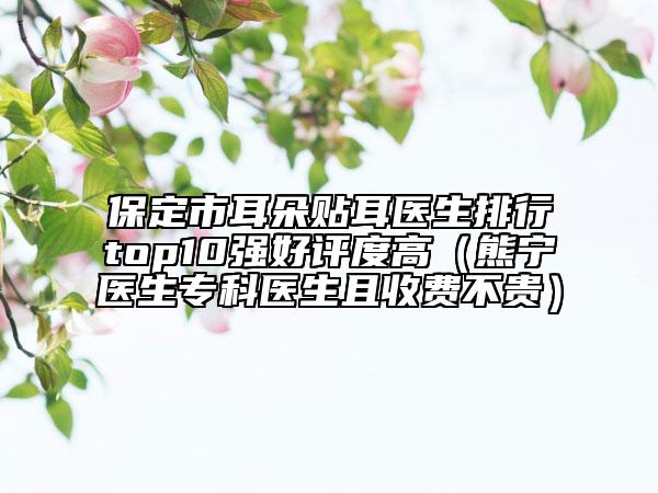 保定市耳朵贴耳医生排行top10强好评度高（熊宁医生专科医生且收费不贵）