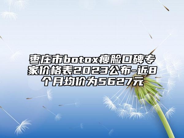 枣庄市botox瘦脸口碑专家价格表2023公布-近8个月均价为5627元
