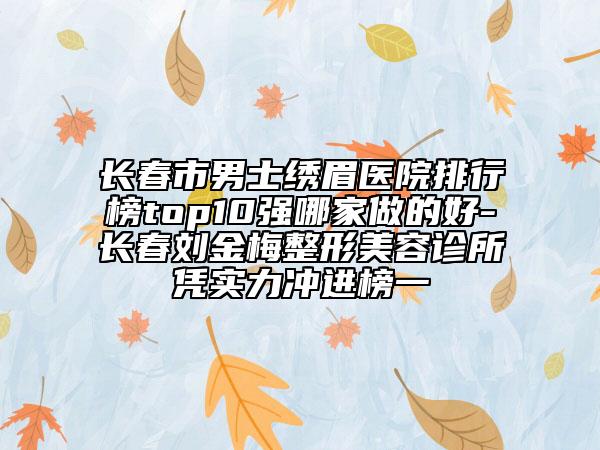 长春市男士绣眉医院排行榜top10强哪家做的好-长春刘金梅整形美容诊所凭实力冲进榜一