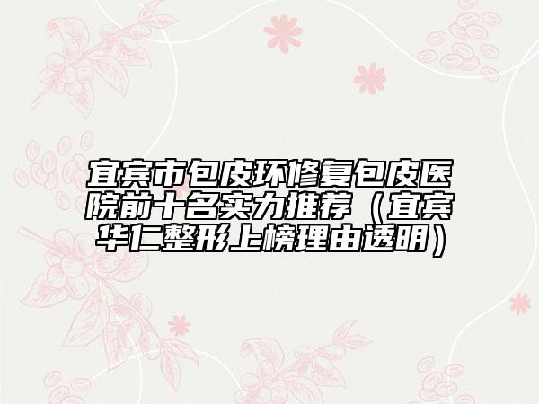 宜宾市包皮环修复包皮医院前十名实力推荐（宜宾华仁整形上榜理由透明）