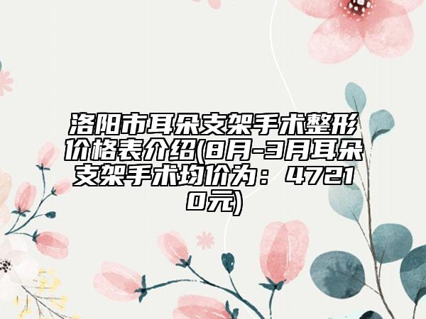 洛阳市耳朵支架手术整形价格表介绍(8月-3月耳朵支架手术均价为：47210元)