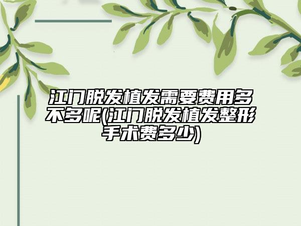 江门脱发植发需要费用多不多呢(江门脱发植发整形手术费多少)