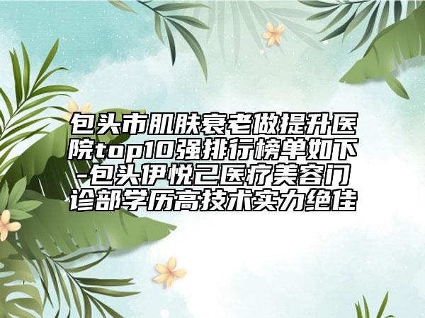 包头市肌肤衰老做提升医院top10强排行榜单如下-包头伊悦己医疗美容门诊部学历高技术实力绝佳