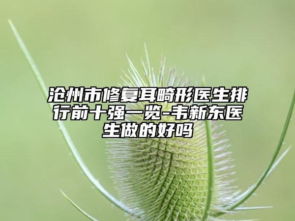 沧州市修复耳畸形医生排行前十强一览-韦新东医生做的好吗