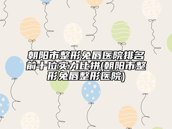 朝阳市整形兔唇医院排名前十位实力比拼(朝阳市整形兔唇整形医院)