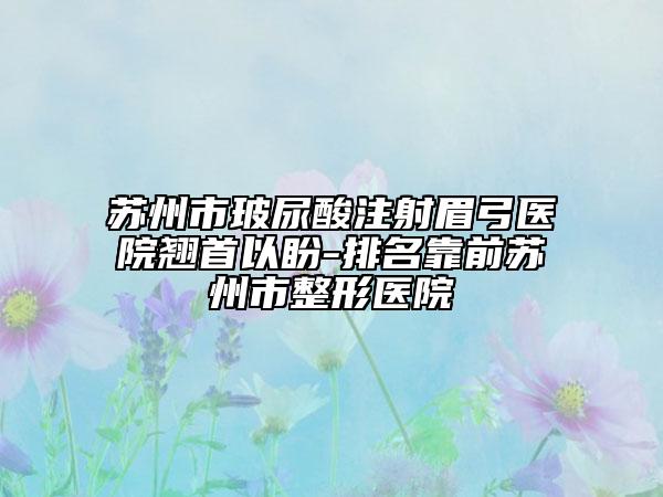 苏州市玻尿酸注射眉弓医院翘首以盼-排名靠前苏州市整形医院
