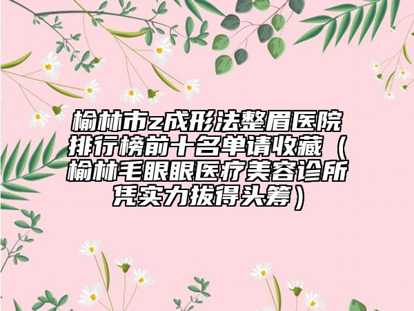 榆林市z成形法整眉医院排行榜前十名单请收藏（榆林毛眼眼医疗美容诊所凭实力拔得头筹）
