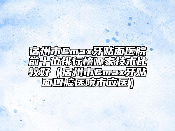 宿州市Emax牙贴面医院前十位排行榜哪家技术比较好（宿州市Emax牙贴面口腔医院市立医）
