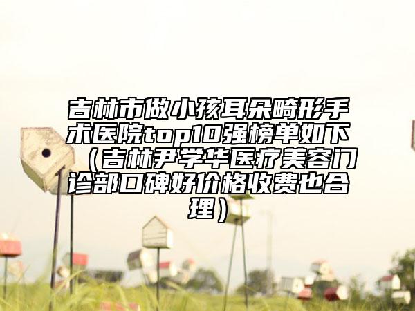 吉林市做小孩耳朵畸形手术医院top10强榜单如下（吉林尹学华医疗美容门诊部口碑好价格收费也合理）