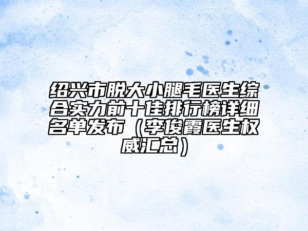 绍兴市脱大小腿毛医生综合实力前十佳排行榜详细名单发布（李俊霞医生权威汇总）