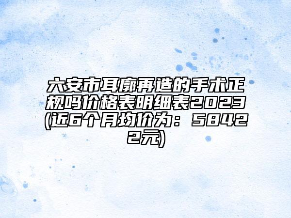 六安市耳廓再造的手术正规吗价格表明细表2023(近6个月均价为：58422元)