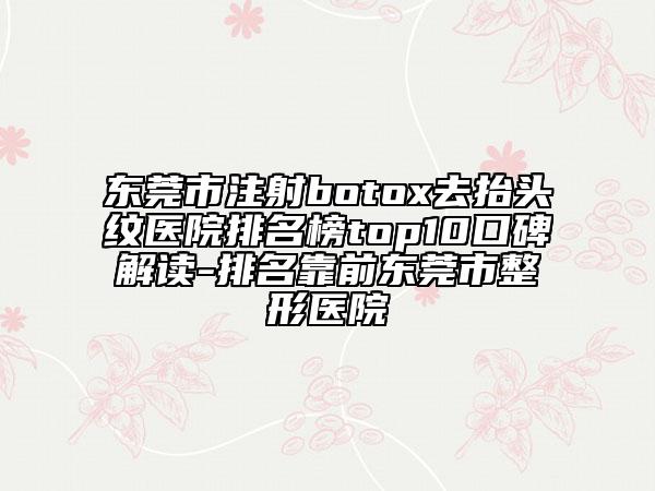 东莞市注射botox去抬头纹医院排名榜top10口碑解读-排名靠前东莞市整形医院
