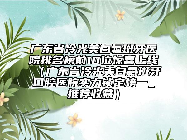 广东省冷光美白氟斑牙医院排名榜前10位惊喜上线（广东省冷光美白氟斑牙口腔医院实力锁定榜一_推荐收藏）