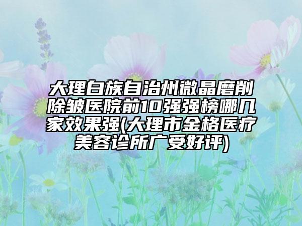 大理白族自治州微晶磨削除皱医院前10强强榜哪几家效果强(大理市金格医疗美容诊所广受好评)