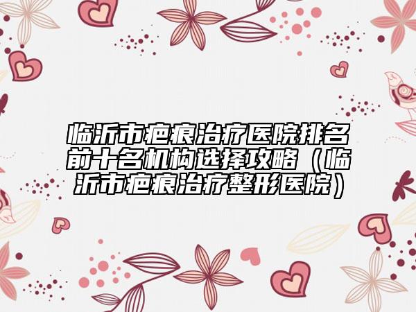 临沂市疤痕治疗医院排名前十名机构选择攻略（临沂市疤痕治疗整形医院）