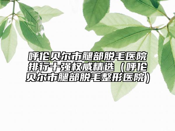 呼伦贝尔市腿部脱毛医院排行十强权威精选（呼伦贝尔市腿部脱毛整形医院）