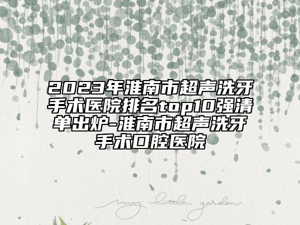 2023年淮南市超声洗牙手术医院排名top10强清单出炉-淮南市超声洗牙手术口腔医院