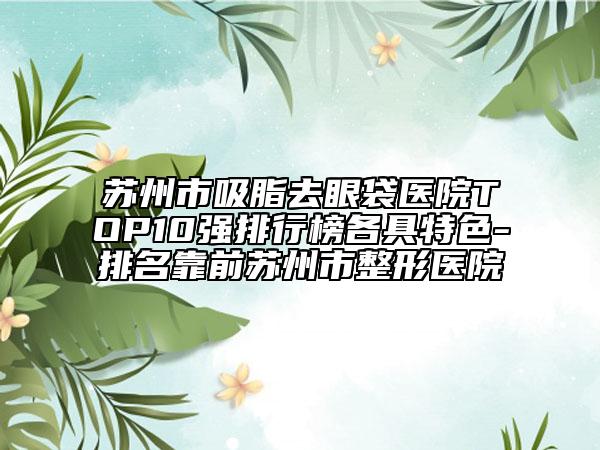 苏州市吸脂去眼袋医院TOP10强排行榜各具特色-排名靠前苏州市整形医院