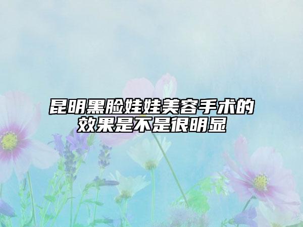 昆明黑脸娃娃美容手术的效果是不是很明显