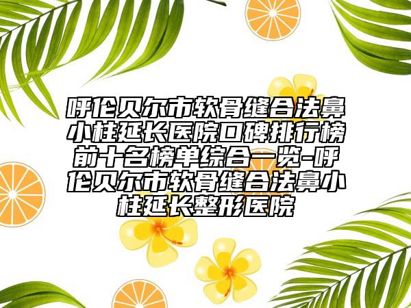呼伦贝尔市软骨缝合法鼻小柱延长医院口碑排行榜前十名榜单综合一览-呼伦贝尔市软骨缝合法鼻小柱延长整形医院