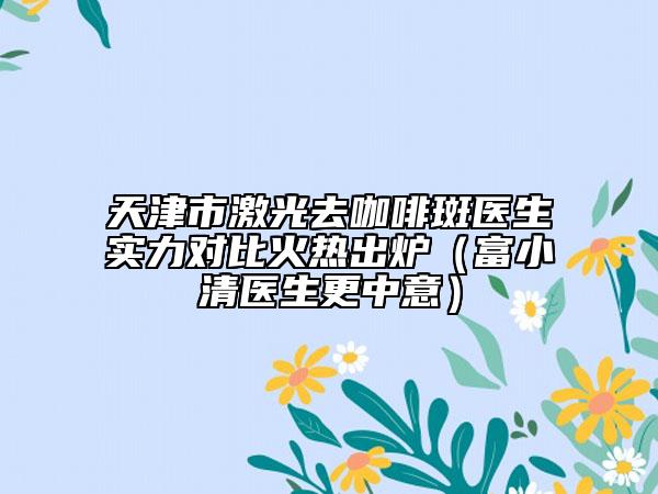 天津市激光去咖啡斑医生实力对比火热出炉（富小清医生更中意）