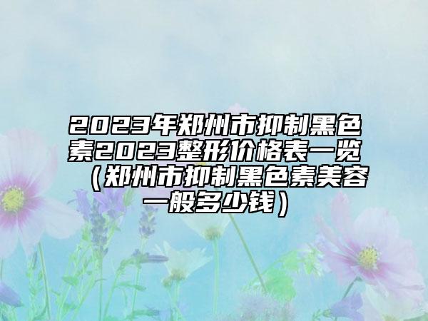 2023年郑州市抑制黑色素2023整形价格表一览（郑州市抑制黑色素美容一般多少钱）
