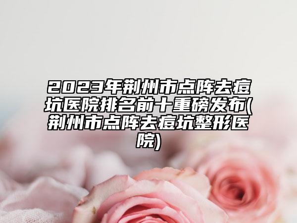 2023年荆州市点阵去痘坑医院排名前十重磅发布(荆州市点阵去痘坑整形医院)