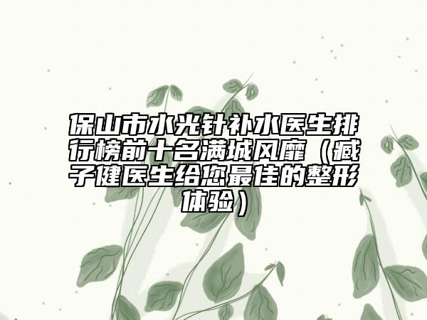 保山市水光针补水医生排行榜前十名满城风靡（臧子健医生给您最佳的整形体验）