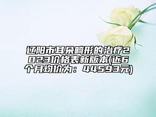 辽阳市耳朵畸形的治疗2023价格表新版本(近6个月均价为：44593元)