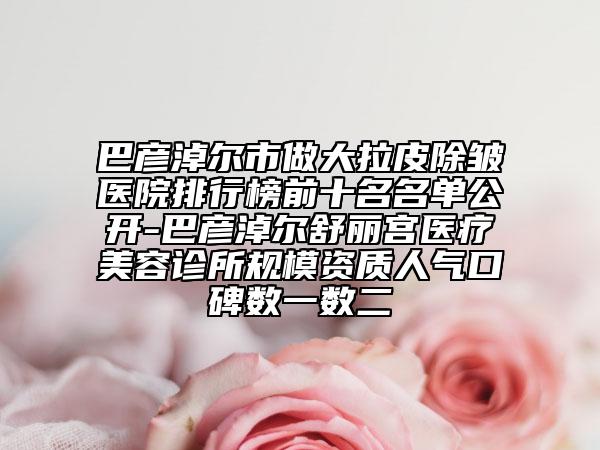 巴彦淖尔市做大拉皮除皱医院排行榜前十名名单公开-巴彦淖尔舒丽宫医疗美容诊所规模资质人气口碑数一数二