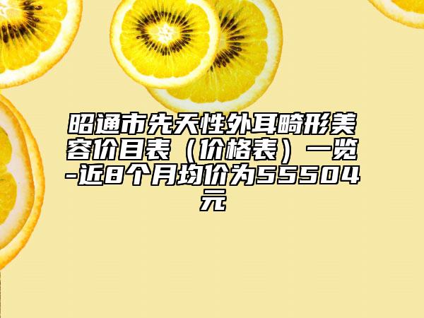 昭通市先天性外耳畸形美容价目表（价格表）一览-近8个月均价为55504元