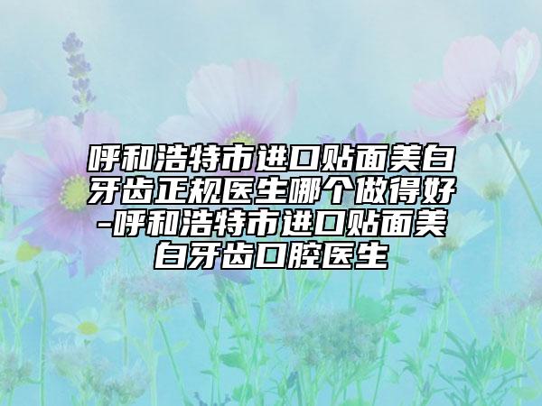 呼和浩特市进口贴面美白牙齿正规医生哪个做得好-呼和浩特市进口贴面美白牙齿口腔医生