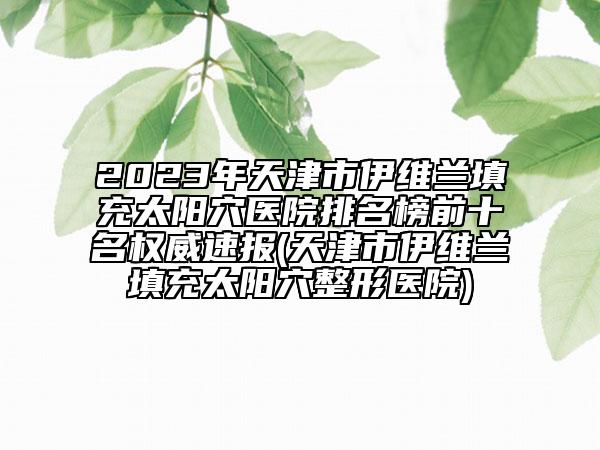2023年天津市伊维兰填充太阳穴医院排名榜前十名权威速报(天津市伊维兰填充太阳穴整形医院)