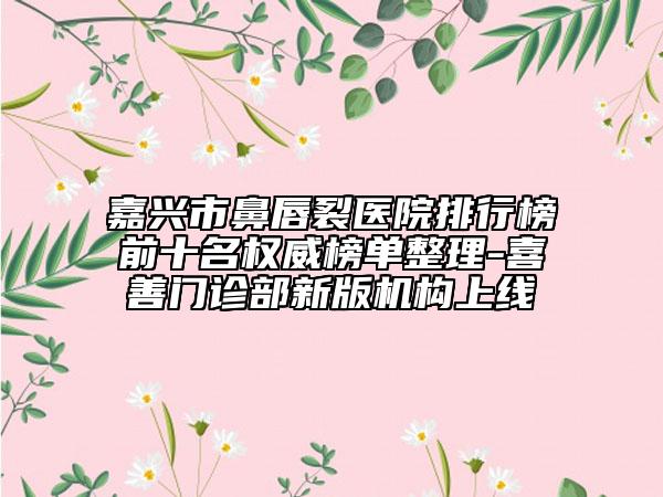 嘉兴市鼻唇裂医院排行榜前十名权威榜单整理-喜善门诊部新版机构上线