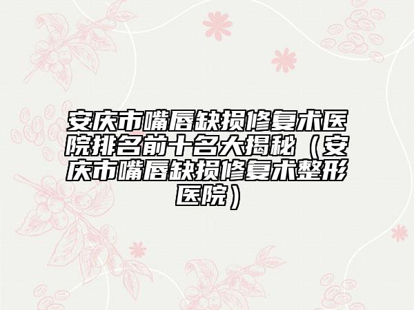 安庆市嘴唇缺损修复术医院排名前十名大揭秘（安庆市嘴唇缺损修复术整形医院）