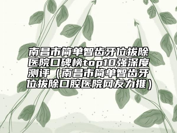 南昌市简单智齿牙位拔除医院口碑榜top10强深度测评（南昌市简单智齿牙位拔除口腔医院网友力推）