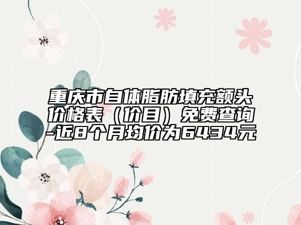 重庆市自体脂肪填充额头价格表（价目）免费查询-近8个月均价为6434元