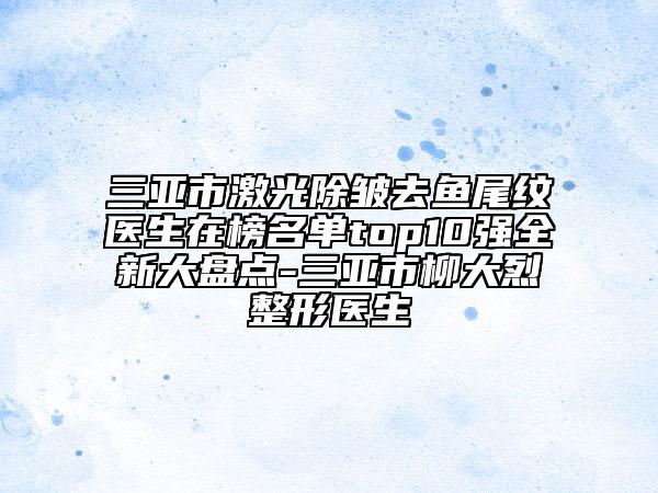 三亚市激光除皱去鱼尾纹医生在榜名单top10强全新大盘点-三亚市柳大烈整形医生