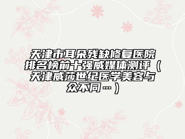 天津市耳朵残缺修复医院排名榜前十强威媒体测评（天津威莎世纪医学美容与众不同…）