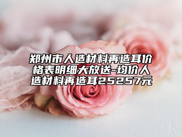 郑州市人造材料再造耳价格表明细大放送-均价人造材料再造耳25257元