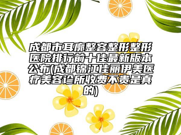 成都市耳廓整容整形整形医院排行前十佳最新版本公布(成都锦江佳丽伊美医疗美容诊所收费不贵是真的)