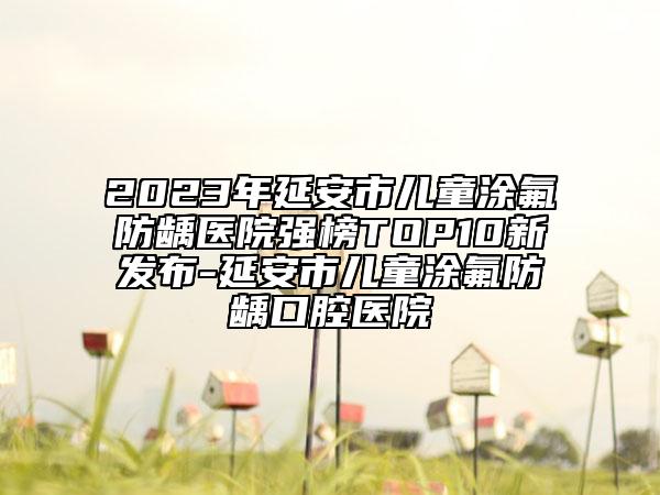2023年延安市儿童涂氟防龋医院强榜TOP10新发布-延安市儿童涂氟防龋口腔医院