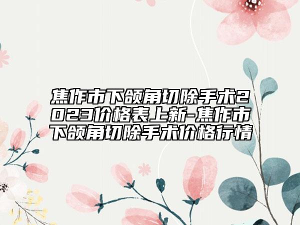 焦作市下颌角切除手术2023价格表上新-焦作市下颌角切除手术价格行情